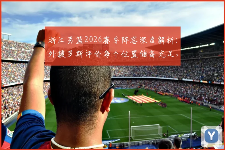 浙江男篮2026赛季阵容深度解析：外援罗斯评价每个位置储备充足，详解如何始终保持高强度比赛节奏