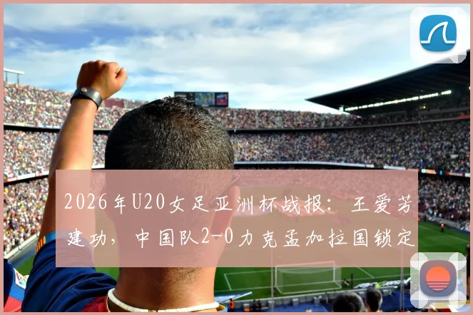 2026年U20女足亚洲杯战报：王爱芳建功，中国队2-0力克孟加拉国锁定出线名额，附小组赛最新积分榜