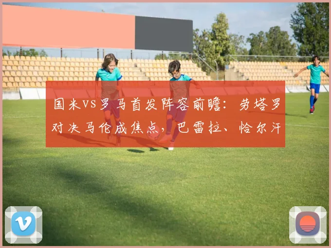 国米vs罗马首发阵容前瞻:劳塔罗对决马伦成焦点,巴雷拉、恰尔汗奥卢如何驱动中场,2026关键战解析