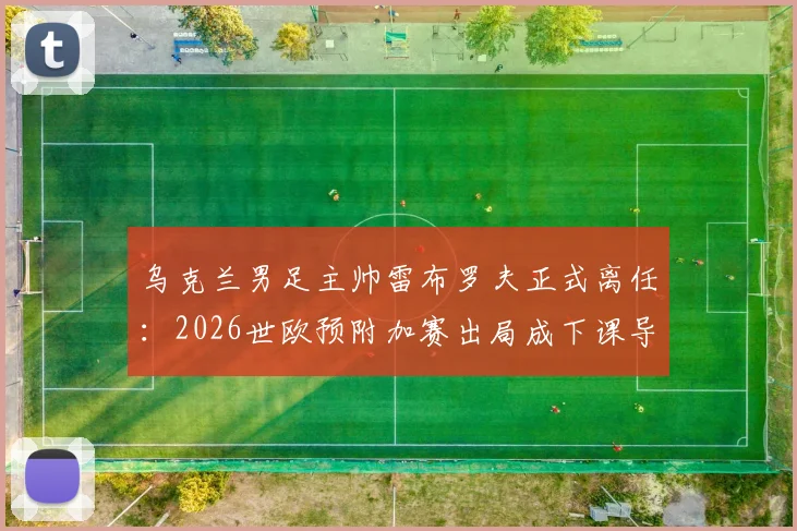 乌克兰男足主帅雷布罗夫正式离任：2026世欧预附加赛出局成下课导火索，继任者面临挑战