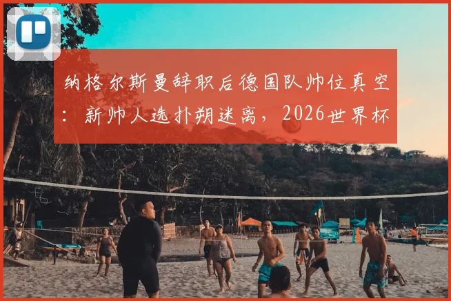 纳格尔斯曼辞职后德国队帅位真空：新帅人选扑朔迷离，2026世界杯前景蒙上阴影