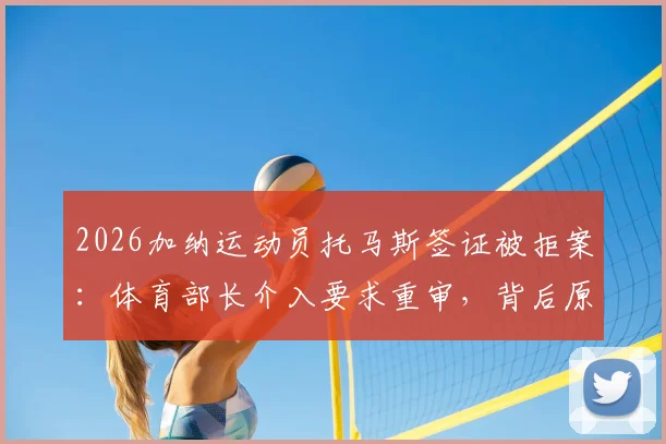 2026加纳运动员托马斯签证被拒案：体育部长介入要求重审，背后原因与签证申诉指南