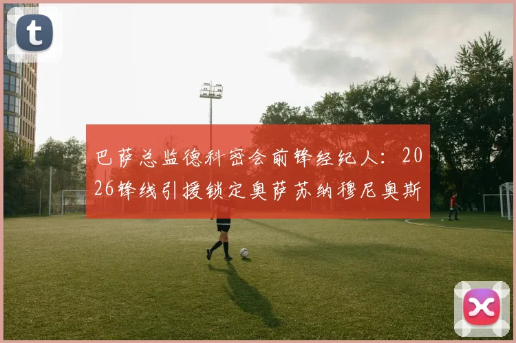 巴萨总监德科密会前锋经纪人：2026锋线引援锁定奥萨苏纳穆尼奥斯？技术特点与转会前景分析
