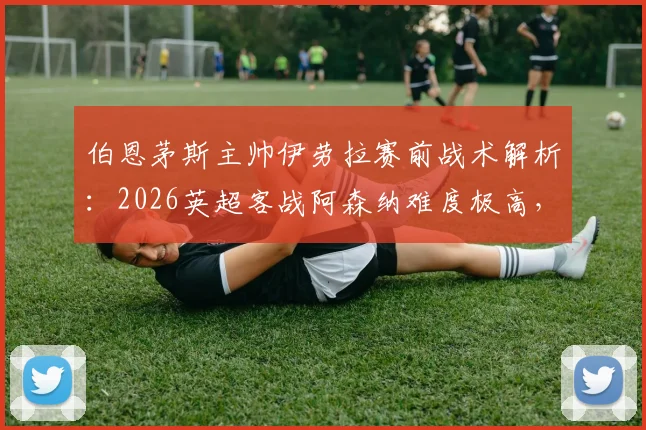 伯恩茅斯主帅伊劳拉赛前战术解析：2026英超客战阿森纳难度极高，如何针对性部署定位球防守成关键看点