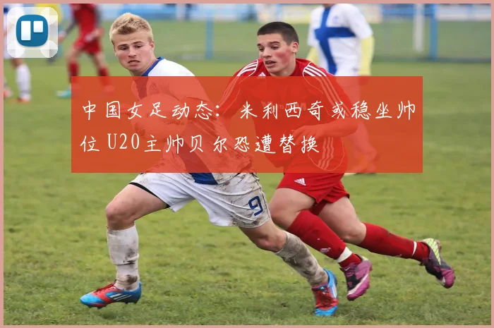 中国女足动态:米利西奇或稳坐帅位 U20主帅贝尔恐遭替换