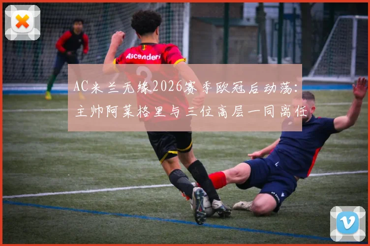 AC米兰无缘2026赛季欧冠后动荡：主帅阿莱格里与三位高层一同离任，谁将接手重建？