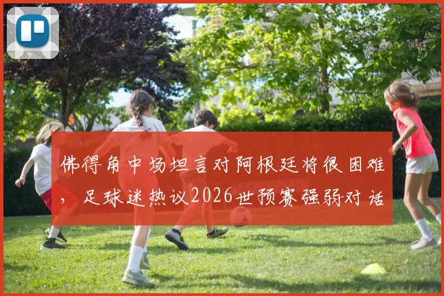 佛得角中场坦言对阿根廷将很困难，足球迷热议2026世预赛强弱对话如何上演奇迹