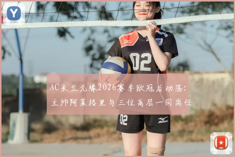 AC米兰无缘2026赛季欧冠后动荡:主帅阿莱格里与三位高层一同离任,谁将接手重建?