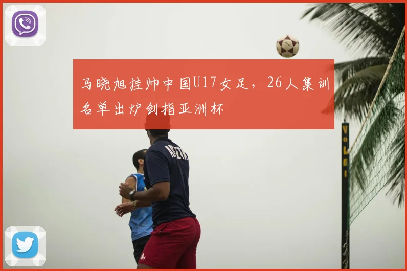 马晓旭挂帅中国U17女足,26人集训名单出炉剑指亚洲杯