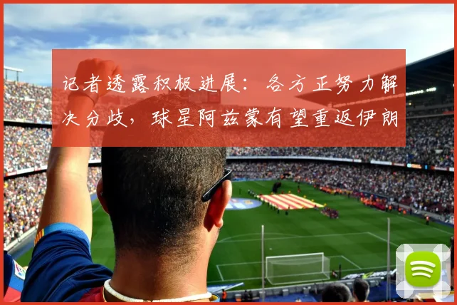 记者透露积极进展：各方正努力解决分歧，球星阿兹蒙有望重返伊朗国家队阵容，附最新事件时间线梳理