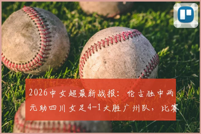 2026中女超最新战报：伦古独中两元助四川女足4-1大胜广州队，比赛回顾与关键球员解析