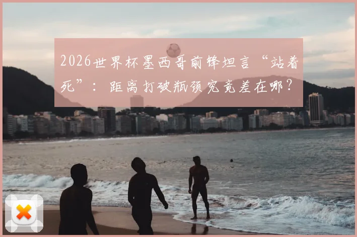 2026世界杯墨西哥前锋坦言“站着死”:距离打破瓶颈究竟差在哪?深度解析美洲劲旅破局之路