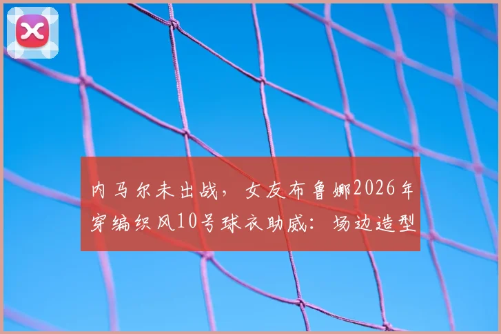 内马尔未出战，女友布鲁娜2026年穿编织风10号球衣助威：场边造型与支持细节全解析