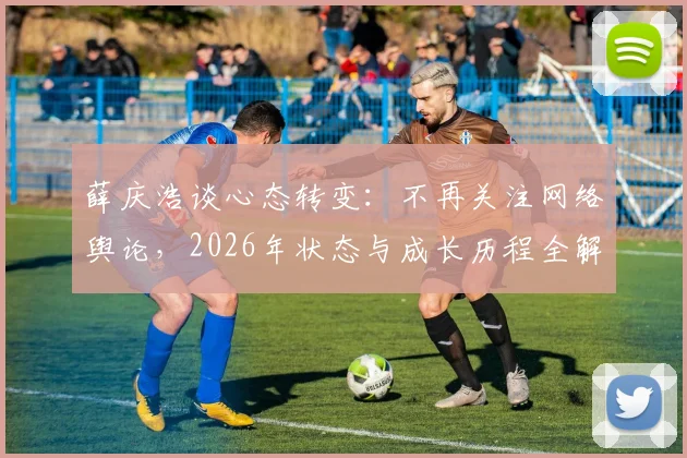 薛庆浩谈心态转变：不再关注网络舆论，2026年状态与成长历程全解析